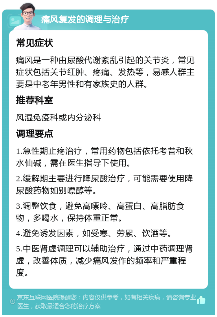 痛风复发的调理与治疗 常见症状 痛风是一种由尿酸代谢紊乱引起的关节炎，常见症状包括关节红肿、疼痛、发热等，易感人群主要是中老年男性和有家族史的人群。 推荐科室 风湿免疫科或内分泌科 调理要点 1.急性期止疼治疗，常用药物包括依托考昔和秋水仙碱，需在医生指导下使用。 2.缓解期主要进行降尿酸治疗，可能需要使用降尿酸药物如别嘌醇等。 3.调整饮食，避免高嘌呤、高蛋白、高脂肪食物，多喝水，保持体重正常。 4.避免诱发因素，如受寒、劳累、饮酒等。 5.中医肾虚调理可以辅助治疗，通过中药调理肾虚，改善体质，减少痛风发作的频率和严重程度。