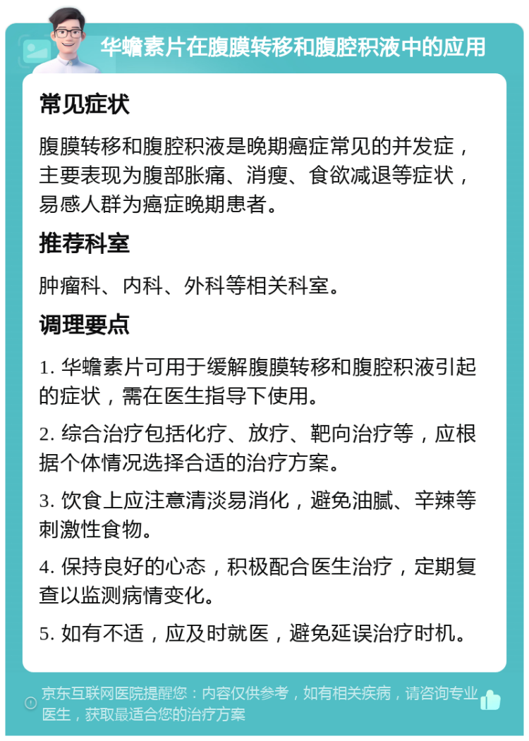 华蟾素片在腹膜转移和腹腔积液中的应用 常见症状 腹膜转移和腹腔积液是晚期癌症常见的并发症，主要表现为腹部胀痛、消瘦、食欲减退等症状，易感人群为癌症晚期患者。 推荐科室 肿瘤科、内科、外科等相关科室。 调理要点 1. 华蟾素片可用于缓解腹膜转移和腹腔积液引起的症状，需在医生指导下使用。 2. 综合治疗包括化疗、放疗、靶向治疗等，应根据个体情况选择合适的治疗方案。 3. 饮食上应注意清淡易消化，避免油腻、辛辣等刺激性食物。 4. 保持良好的心态，积极配合医生治疗，定期复查以监测病情变化。 5. 如有不适，应及时就医，避免延误治疗时机。