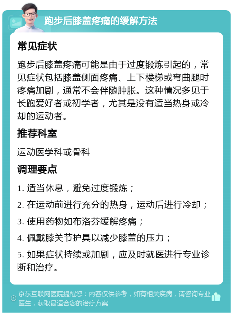 跑步后膝盖疼痛的缓解方法 常见症状 跑步后膝盖疼痛可能是由于过度锻炼引起的，常见症状包括膝盖侧面疼痛、上下楼梯或弯曲腿时疼痛加剧，通常不会伴随肿胀。这种情况多见于长跑爱好者或初学者，尤其是没有适当热身或冷却的运动者。 推荐科室 运动医学科或骨科 调理要点 1. 适当休息，避免过度锻炼； 2. 在运动前进行充分的热身，运动后进行冷却； 3. 使用药物如布洛芬缓解疼痛； 4. 佩戴膝关节护具以减少膝盖的压力； 5. 如果症状持续或加剧，应及时就医进行专业诊断和治疗。