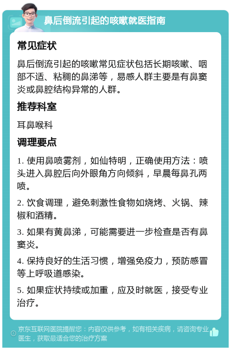 鼻后倒流引起的咳嗽就医指南 常见症状 鼻后倒流引起的咳嗽常见症状包括长期咳嗽、咽部不适、粘稠的鼻涕等，易感人群主要是有鼻窦炎或鼻腔结构异常的人群。 推荐科室 耳鼻喉科 调理要点 1. 使用鼻喷雾剂，如仙特明，正确使用方法：喷头进入鼻腔后向外眼角方向倾斜，早晨每鼻孔两喷。 2. 饮食调理，避免刺激性食物如烧烤、火锅、辣椒和酒精。 3. 如果有黄鼻涕，可能需要进一步检查是否有鼻窦炎。 4. 保持良好的生活习惯，增强免疫力，预防感冒等上呼吸道感染。 5. 如果症状持续或加重，应及时就医，接受专业治疗。