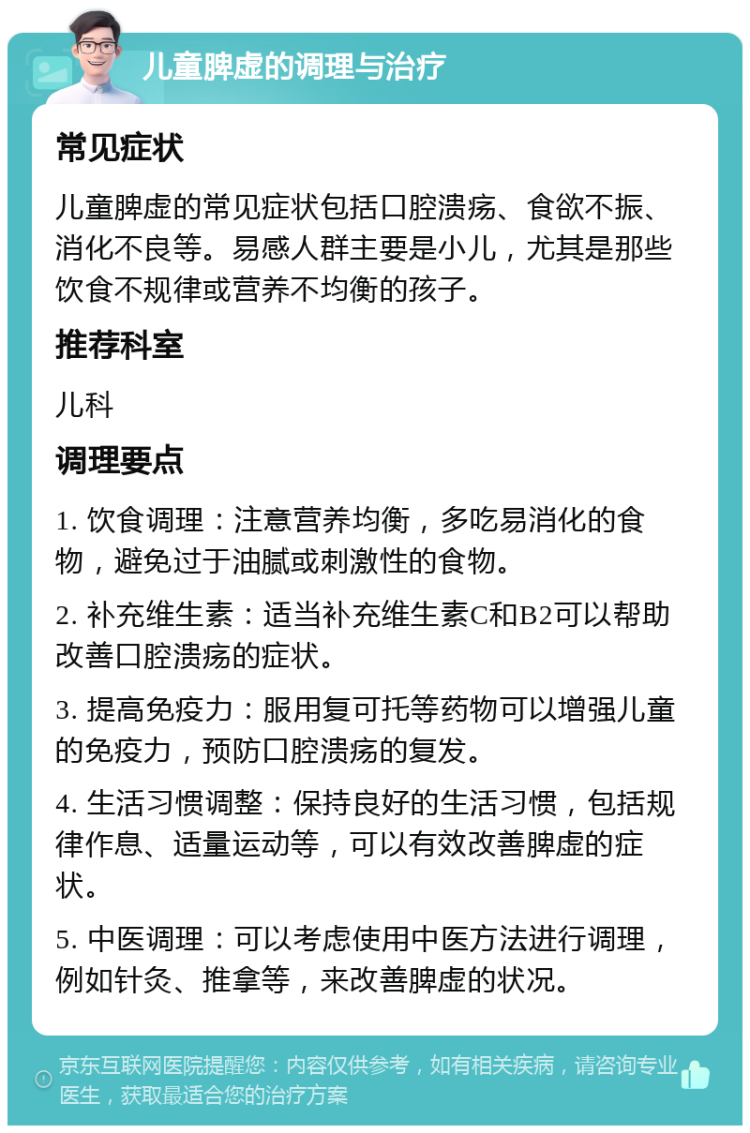 儿童脾虚的调理与治疗 常见症状 儿童脾虚的常见症状包括口腔溃疡、食欲不振、消化不良等。易感人群主要是小儿，尤其是那些饮食不规律或营养不均衡的孩子。 推荐科室 儿科 调理要点 1. 饮食调理：注意营养均衡，多吃易消化的食物，避免过于油腻或刺激性的食物。 2. 补充维生素：适当补充维生素C和B2可以帮助改善口腔溃疡的症状。 3. 提高免疫力：服用复可托等药物可以增强儿童的免疫力，预防口腔溃疡的复发。 4. 生活习惯调整：保持良好的生活习惯，包括规律作息、适量运动等，可以有效改善脾虚的症状。 5. 中医调理：可以考虑使用中医方法进行调理，例如针灸、推拿等，来改善脾虚的状况。