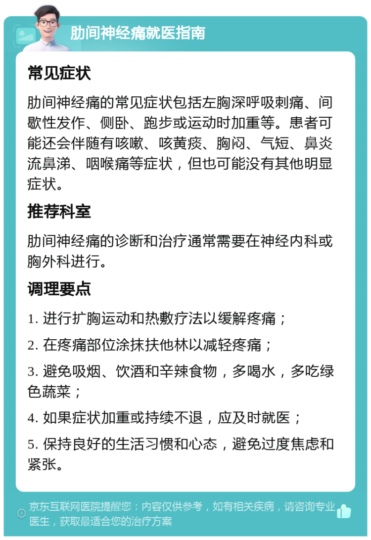 肋间神经痛就医指南 常见症状 肋间神经痛的常见症状包括左胸深呼吸刺痛、间歇性发作、侧卧、跑步或运动时加重等。患者可能还会伴随有咳嗽、咳黄痰、胸闷、气短、鼻炎流鼻涕、咽喉痛等症状，但也可能没有其他明显症状。 推荐科室 肋间神经痛的诊断和治疗通常需要在神经内科或胸外科进行。 调理要点 1. 进行扩胸运动和热敷疗法以缓解疼痛； 2. 在疼痛部位涂抹扶他林以减轻疼痛； 3. 避免吸烟、饮酒和辛辣食物，多喝水，多吃绿色蔬菜； 4. 如果症状加重或持续不退，应及时就医； 5. 保持良好的生活习惯和心态，避免过度焦虑和紧张。