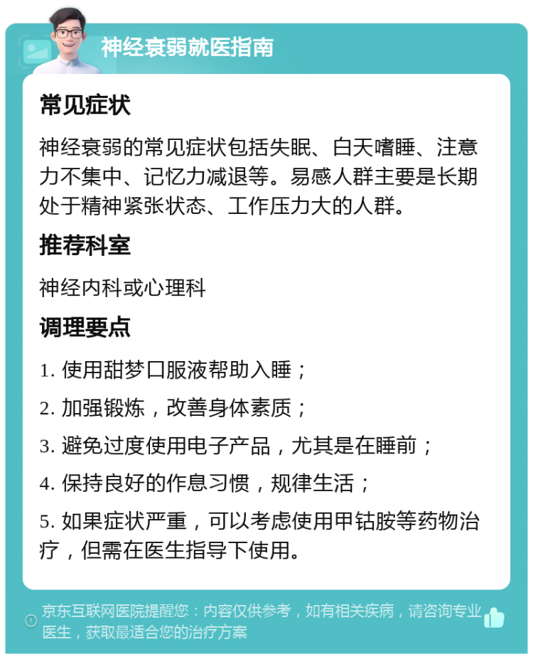 神经衰弱就医指南 常见症状 神经衰弱的常见症状包括失眠、白天嗜睡、注意力不集中、记忆力减退等。易感人群主要是长期处于精神紧张状态、工作压力大的人群。 推荐科室 神经内科或心理科 调理要点 1. 使用甜梦口服液帮助入睡； 2. 加强锻炼，改善身体素质； 3. 避免过度使用电子产品，尤其是在睡前； 4. 保持良好的作息习惯，规律生活； 5. 如果症状严重，可以考虑使用甲钴胺等药物治疗，但需在医生指导下使用。