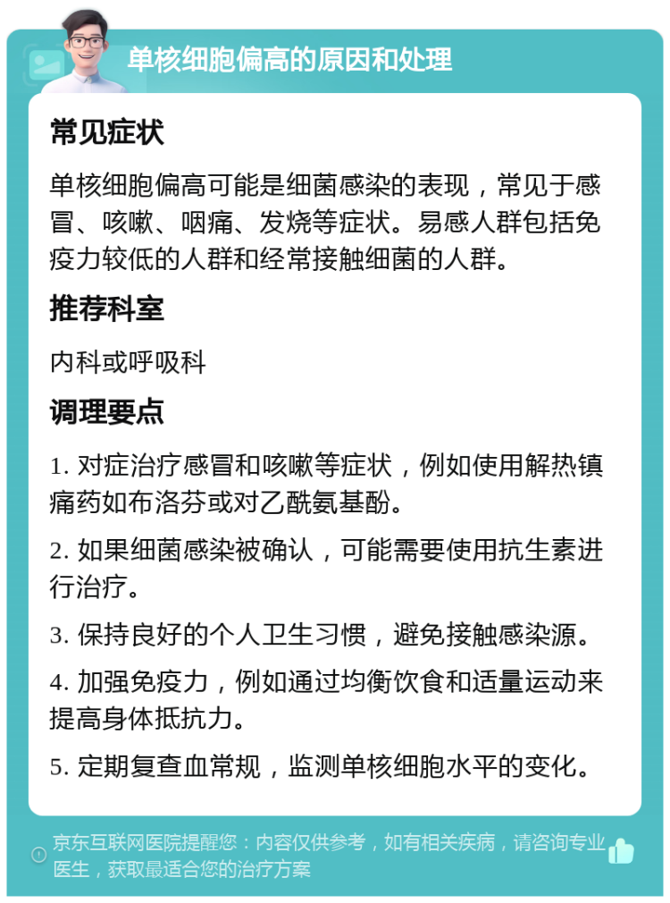 单核细胞偏高的原因和处理 常见症状 单核细胞偏高可能是细菌感染的表现，常见于感冒、咳嗽、咽痛、发烧等症状。易感人群包括免疫力较低的人群和经常接触细菌的人群。 推荐科室 内科或呼吸科 调理要点 1. 对症治疗感冒和咳嗽等症状，例如使用解热镇痛药如布洛芬或对乙酰氨基酚。 2. 如果细菌感染被确认，可能需要使用抗生素进行治疗。 3. 保持良好的个人卫生习惯，避免接触感染源。 4. 加强免疫力，例如通过均衡饮食和适量运动来提高身体抵抗力。 5. 定期复查血常规，监测单核细胞水平的变化。