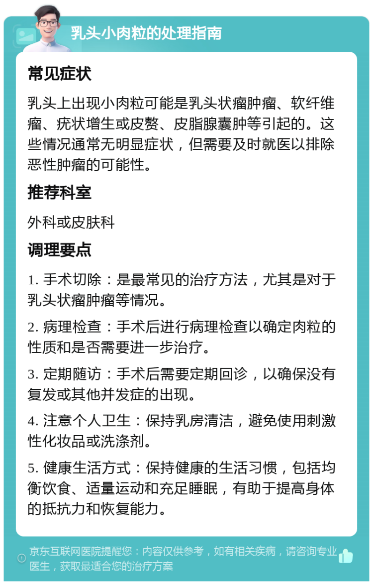 乳头小肉粒的处理指南 常见症状 乳头上出现小肉粒可能是乳头状瘤肿瘤、软纤维瘤、疣状增生或皮赘、皮脂腺囊肿等引起的。这些情况通常无明显症状，但需要及时就医以排除恶性肿瘤的可能性。 推荐科室 外科或皮肤科 调理要点 1. 手术切除：是最常见的治疗方法，尤其是对于乳头状瘤肿瘤等情况。 2. 病理检查：手术后进行病理检查以确定肉粒的性质和是否需要进一步治疗。 3. 定期随访：手术后需要定期回诊，以确保没有复发或其他并发症的出现。 4. 注意个人卫生：保持乳房清洁，避免使用刺激性化妆品或洗涤剂。 5. 健康生活方式：保持健康的生活习惯，包括均衡饮食、适量运动和充足睡眠，有助于提高身体的抵抗力和恢复能力。