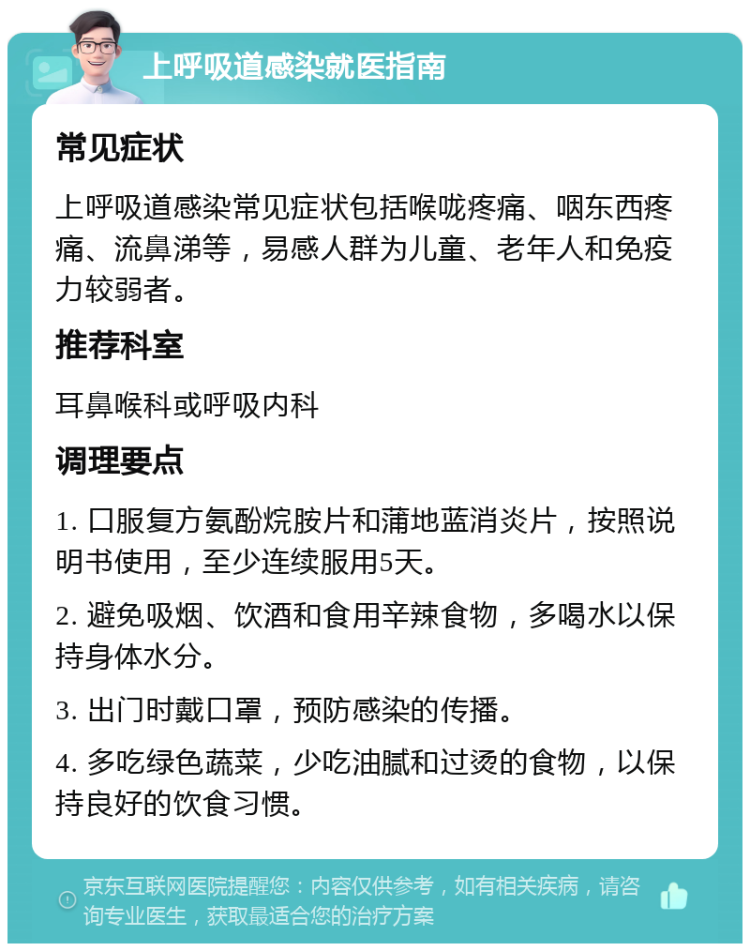 上呼吸道感染就医指南 常见症状 上呼吸道感染常见症状包括喉咙疼痛、咽东西疼痛、流鼻涕等，易感人群为儿童、老年人和免疫力较弱者。 推荐科室 耳鼻喉科或呼吸内科 调理要点 1. 口服复方氨酚烷胺片和蒲地蓝消炎片，按照说明书使用，至少连续服用5天。 2. 避免吸烟、饮酒和食用辛辣食物，多喝水以保持身体水分。 3. 出门时戴口罩，预防感染的传播。 4. 多吃绿色蔬菜，少吃油腻和过烫的食物，以保持良好的饮食习惯。