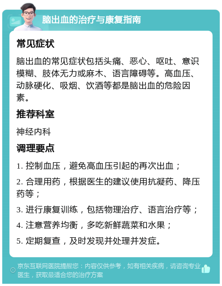 脑出血的治疗与康复指南 常见症状 脑出血的常见症状包括头痛、恶心、呕吐、意识模糊、肢体无力或麻木、语言障碍等。高血压、动脉硬化、吸烟、饮酒等都是脑出血的危险因素。 推荐科室 神经内科 调理要点 1. 控制血压，避免高血压引起的再次出血； 2. 合理用药，根据医生的建议使用抗凝药、降压药等； 3. 进行康复训练，包括物理治疗、语言治疗等； 4. 注意营养均衡，多吃新鲜蔬菜和水果； 5. 定期复查，及时发现并处理并发症。