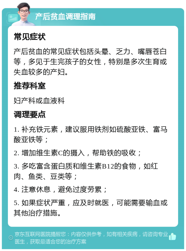 产后贫血调理指南 常见症状 产后贫血的常见症状包括头晕、乏力、嘴唇苍白等，多见于生完孩子的女性，特别是多次生育或失血较多的产妇。 推荐科室 妇产科或血液科 调理要点 1. 补充铁元素，建议服用铁剂如硫酸亚铁、富马酸亚铁等； 2. 增加维生素C的摄入，帮助铁的吸收； 3. 多吃富含蛋白质和维生素B12的食物，如红肉、鱼类、豆类等； 4. 注意休息，避免过度劳累； 5. 如果症状严重，应及时就医，可能需要输血或其他治疗措施。