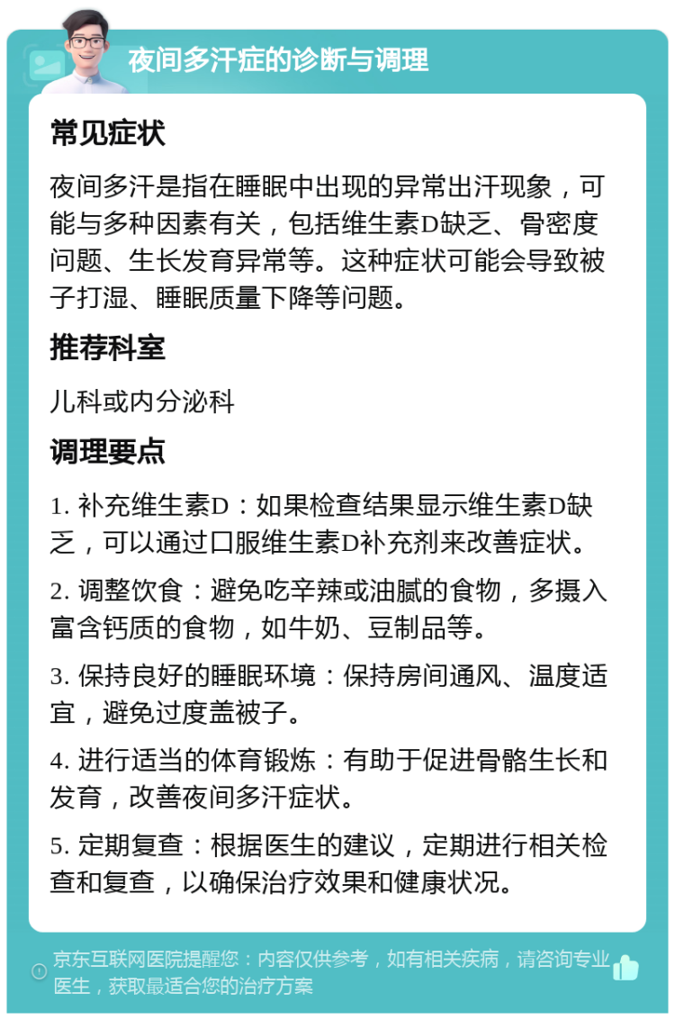 夜间多汗症的诊断与调理 常见症状 夜间多汗是指在睡眠中出现的异常出汗现象，可能与多种因素有关，包括维生素D缺乏、骨密度问题、生长发育异常等。这种症状可能会导致被子打湿、睡眠质量下降等问题。 推荐科室 儿科或内分泌科 调理要点 1. 补充维生素D：如果检查结果显示维生素D缺乏，可以通过口服维生素D补充剂来改善症状。 2. 调整饮食：避免吃辛辣或油腻的食物，多摄入富含钙质的食物，如牛奶、豆制品等。 3. 保持良好的睡眠环境：保持房间通风、温度适宜，避免过度盖被子。 4. 进行适当的体育锻炼：有助于促进骨骼生长和发育，改善夜间多汗症状。 5. 定期复查：根据医生的建议，定期进行相关检查和复查，以确保治疗效果和健康状况。