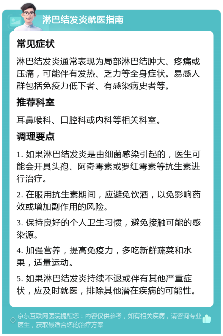 淋巴结发炎就医指南 常见症状 淋巴结发炎通常表现为局部淋巴结肿大、疼痛或压痛，可能伴有发热、乏力等全身症状。易感人群包括免疫力低下者、有感染病史者等。 推荐科室 耳鼻喉科、口腔科或内科等相关科室。 调理要点 1. 如果淋巴结发炎是由细菌感染引起的，医生可能会开具头孢、阿奇霉素或罗红霉素等抗生素进行治疗。 2. 在服用抗生素期间，应避免饮酒，以免影响药效或增加副作用的风险。 3. 保持良好的个人卫生习惯，避免接触可能的感染源。 4. 加强营养，提高免疫力，多吃新鲜蔬菜和水果，适量运动。 5. 如果淋巴结发炎持续不退或伴有其他严重症状，应及时就医，排除其他潜在疾病的可能性。