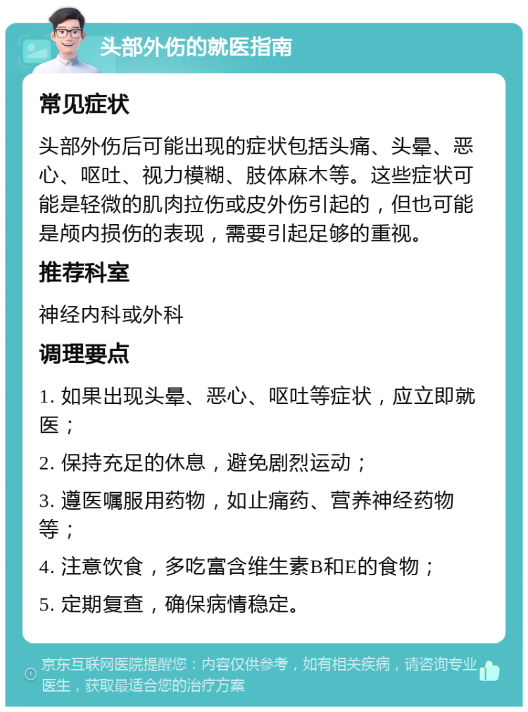 头部外伤的就医指南 常见症状 头部外伤后可能出现的症状包括头痛、头晕、恶心、呕吐、视力模糊、肢体麻木等。这些症状可能是轻微的肌肉拉伤或皮外伤引起的，但也可能是颅内损伤的表现，需要引起足够的重视。 推荐科室 神经内科或外科 调理要点 1. 如果出现头晕、恶心、呕吐等症状，应立即就医； 2. 保持充足的休息，避免剧烈运动； 3. 遵医嘱服用药物，如止痛药、营养神经药物等； 4. 注意饮食，多吃富含维生素B和E的食物； 5. 定期复查，确保病情稳定。