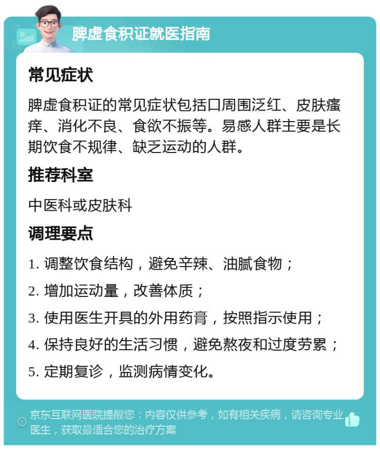 脾虚食积证就医指南 常见症状 脾虚食积证的常见症状包括口周围泛红、皮肤瘙痒、消化不良、食欲不振等。易感人群主要是长期饮食不规律、缺乏运动的人群。 推荐科室 中医科或皮肤科 调理要点 1. 调整饮食结构，避免辛辣、油腻食物； 2. 增加运动量，改善体质； 3. 使用医生开具的外用药膏，按照指示使用； 4. 保持良好的生活习惯，避免熬夜和过度劳累； 5. 定期复诊，监测病情变化。