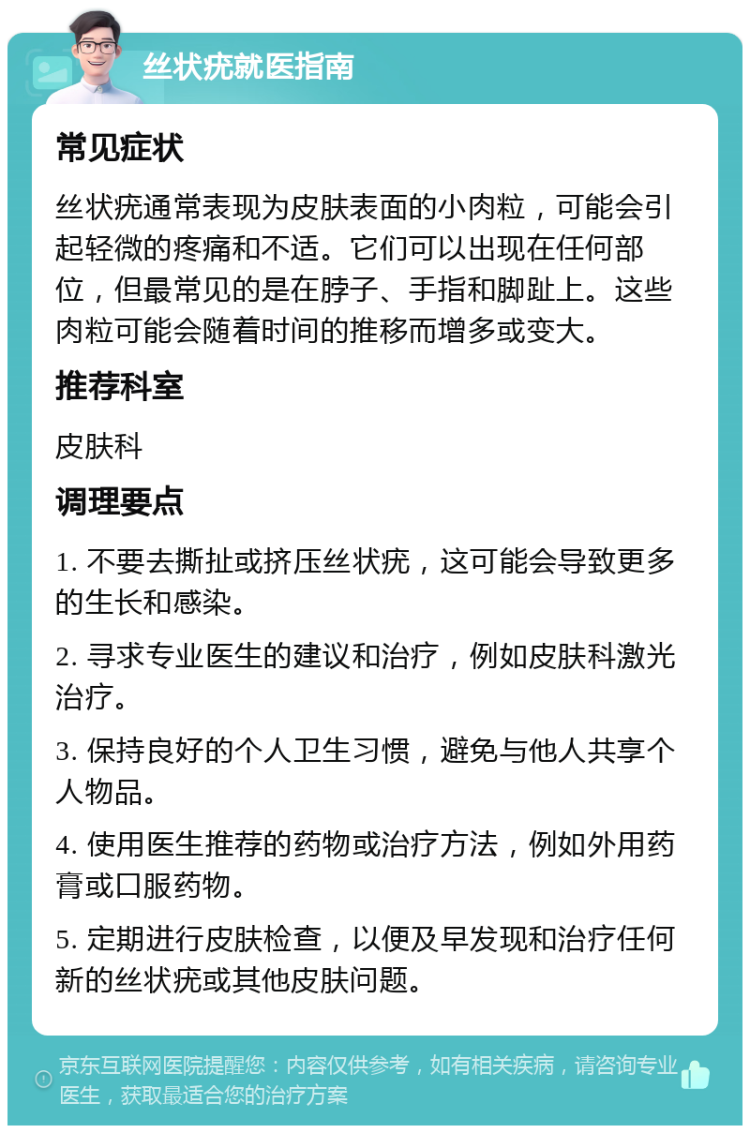 丝状疣就医指南 常见症状 丝状疣通常表现为皮肤表面的小肉粒，可能会引起轻微的疼痛和不适。它们可以出现在任何部位，但最常见的是在脖子、手指和脚趾上。这些肉粒可能会随着时间的推移而增多或变大。 推荐科室 皮肤科 调理要点 1. 不要去撕扯或挤压丝状疣，这可能会导致更多的生长和感染。 2. 寻求专业医生的建议和治疗，例如皮肤科激光治疗。 3. 保持良好的个人卫生习惯，避免与他人共享个人物品。 4. 使用医生推荐的药物或治疗方法，例如外用药膏或口服药物。 5. 定期进行皮肤检查，以便及早发现和治疗任何新的丝状疣或其他皮肤问题。