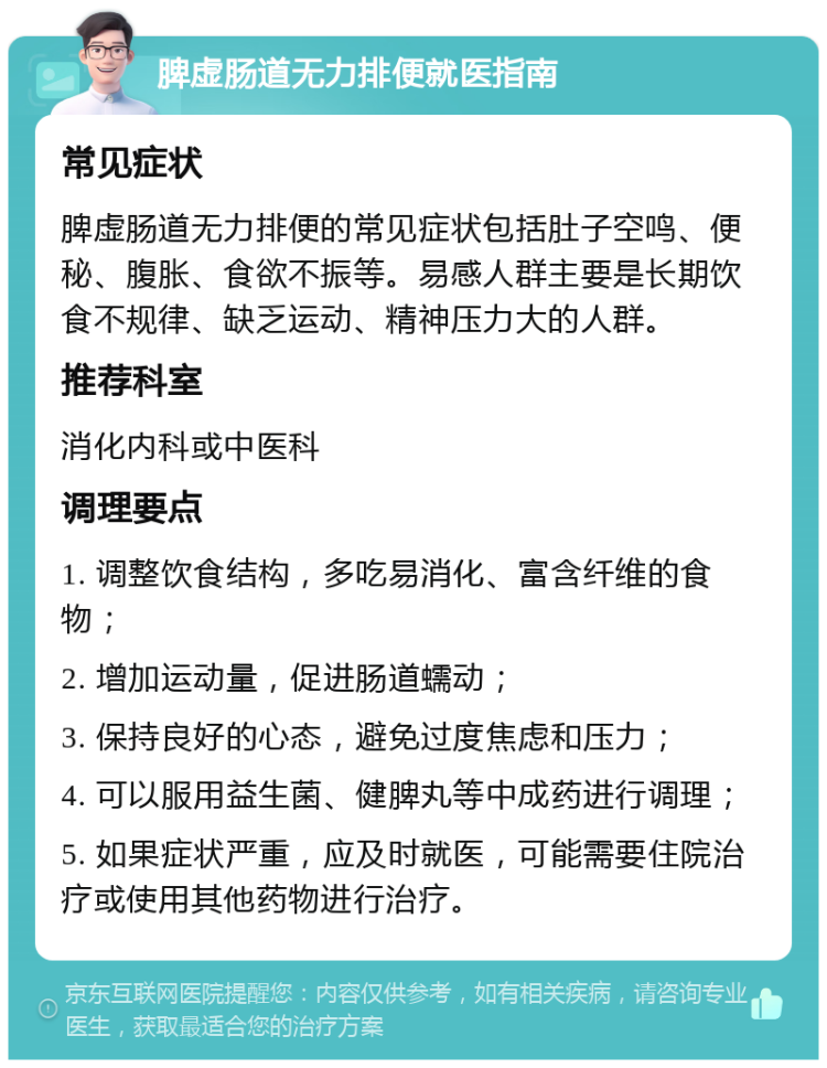 脾虚肠道无力排便就医指南 常见症状 脾虚肠道无力排便的常见症状包括肚子空鸣、便秘、腹胀、食欲不振等。易感人群主要是长期饮食不规律、缺乏运动、精神压力大的人群。 推荐科室 消化内科或中医科 调理要点 1. 调整饮食结构，多吃易消化、富含纤维的食物； 2. 增加运动量，促进肠道蠕动； 3. 保持良好的心态，避免过度焦虑和压力； 4. 可以服用益生菌、健脾丸等中成药进行调理； 5. 如果症状严重，应及时就医，可能需要住院治疗或使用其他药物进行治疗。