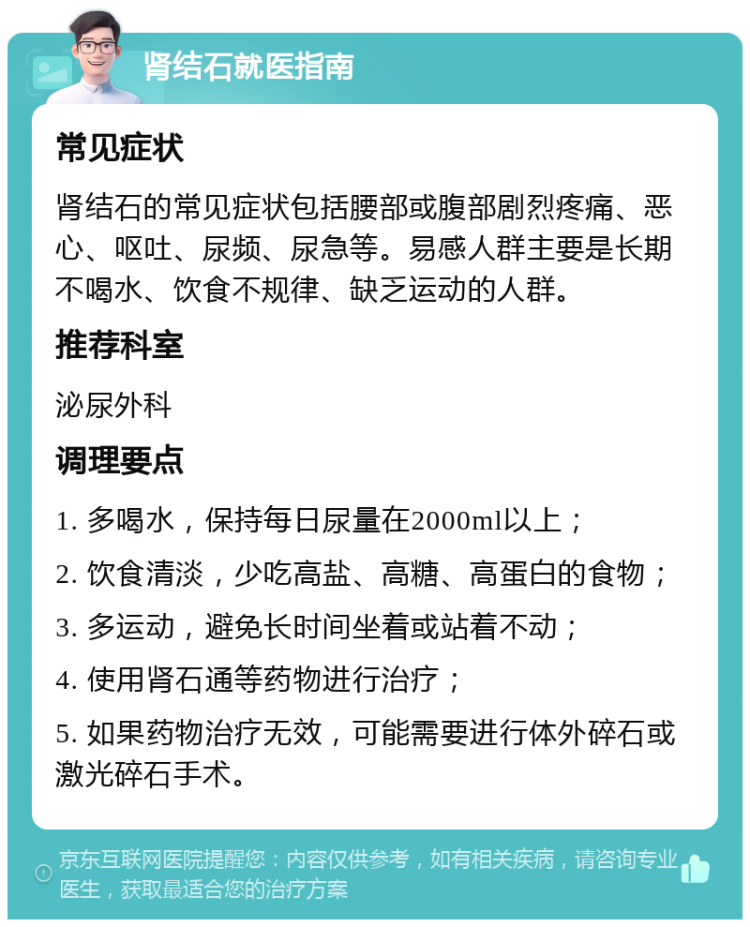 肾结石就医指南 常见症状 肾结石的常见症状包括腰部或腹部剧烈疼痛、恶心、呕吐、尿频、尿急等。易感人群主要是长期不喝水、饮食不规律、缺乏运动的人群。 推荐科室 泌尿外科 调理要点 1. 多喝水，保持每日尿量在2000ml以上； 2. 饮食清淡，少吃高盐、高糖、高蛋白的食物； 3. 多运动，避免长时间坐着或站着不动； 4. 使用肾石通等药物进行治疗； 5. 如果药物治疗无效，可能需要进行体外碎石或激光碎石手术。