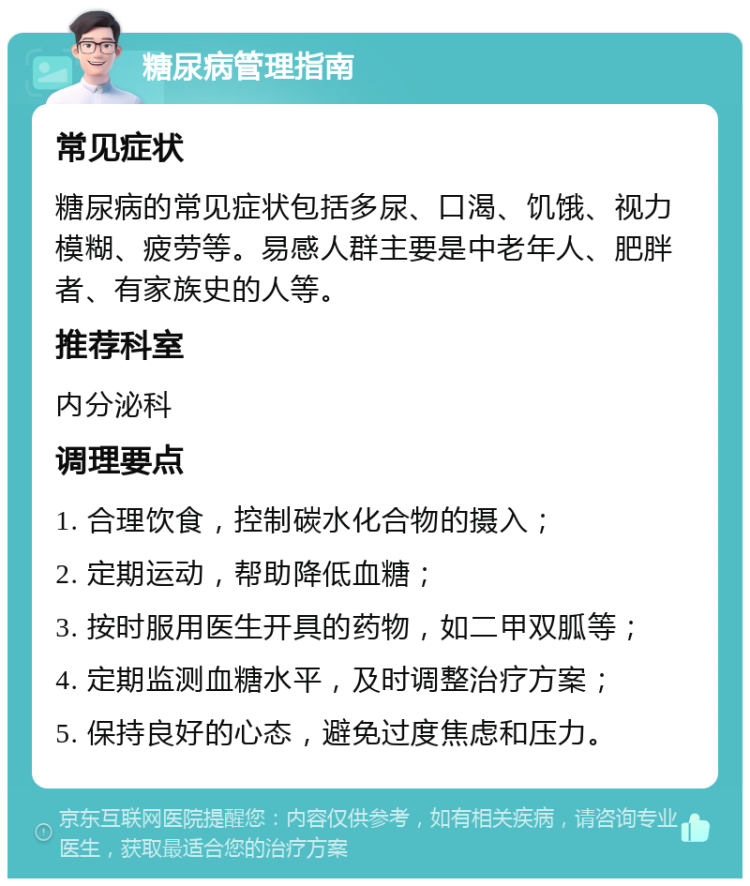 糖尿病管理指南 常见症状 糖尿病的常见症状包括多尿、口渴、饥饿、视力模糊、疲劳等。易感人群主要是中老年人、肥胖者、有家族史的人等。 推荐科室 内分泌科 调理要点 1. 合理饮食，控制碳水化合物的摄入； 2. 定期运动，帮助降低血糖； 3. 按时服用医生开具的药物，如二甲双胍等； 4. 定期监测血糖水平，及时调整治疗方案； 5. 保持良好的心态，避免过度焦虑和压力。