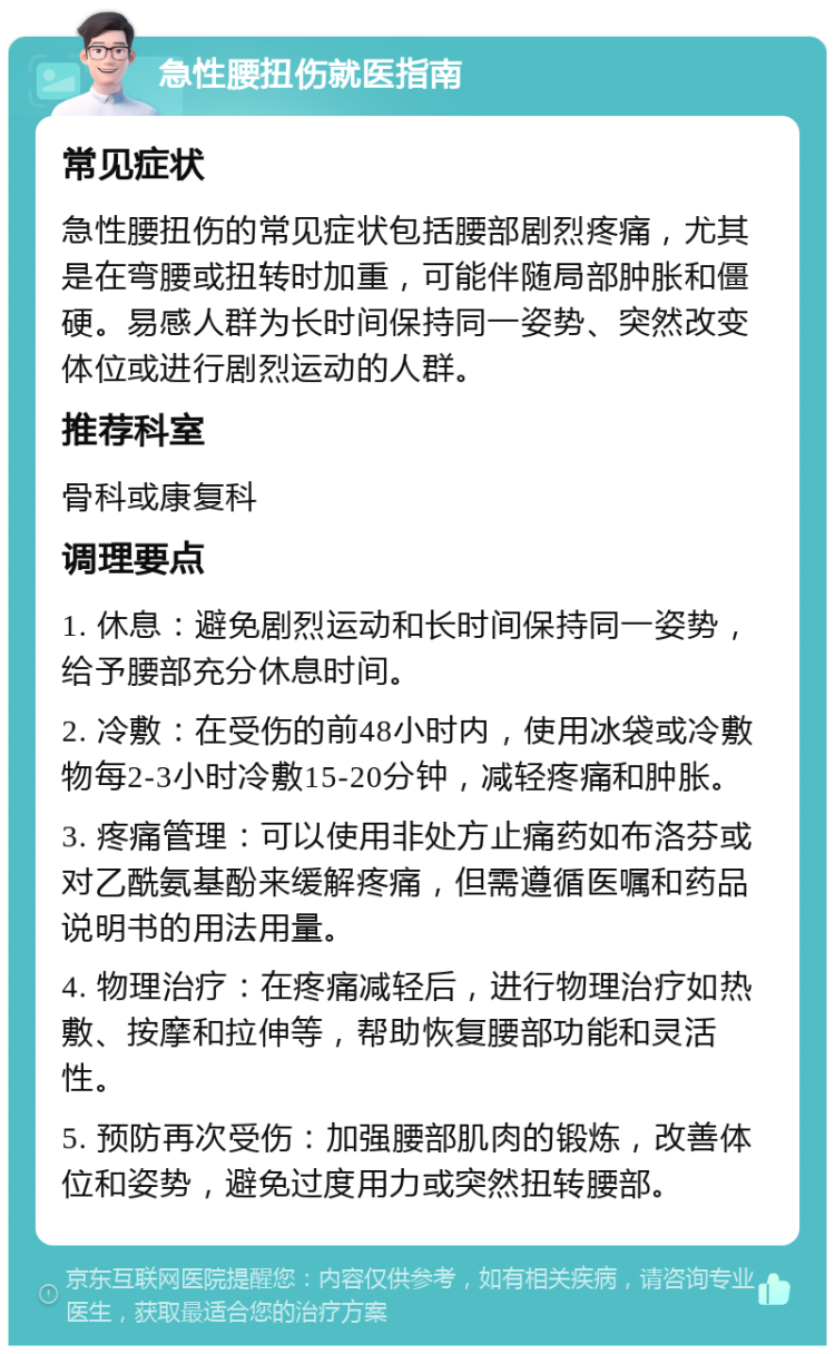 急性腰扭伤就医指南 常见症状 急性腰扭伤的常见症状包括腰部剧烈疼痛，尤其是在弯腰或扭转时加重，可能伴随局部肿胀和僵硬。易感人群为长时间保持同一姿势、突然改变体位或进行剧烈运动的人群。 推荐科室 骨科或康复科 调理要点 1. 休息：避免剧烈运动和长时间保持同一姿势，给予腰部充分休息时间。 2. 冷敷：在受伤的前48小时内，使用冰袋或冷敷物每2-3小时冷敷15-20分钟，减轻疼痛和肿胀。 3. 疼痛管理：可以使用非处方止痛药如布洛芬或对乙酰氨基酚来缓解疼痛，但需遵循医嘱和药品说明书的用法用量。 4. 物理治疗：在疼痛减轻后，进行物理治疗如热敷、按摩和拉伸等，帮助恢复腰部功能和灵活性。 5. 预防再次受伤：加强腰部肌肉的锻炼，改善体位和姿势，避免过度用力或突然扭转腰部。