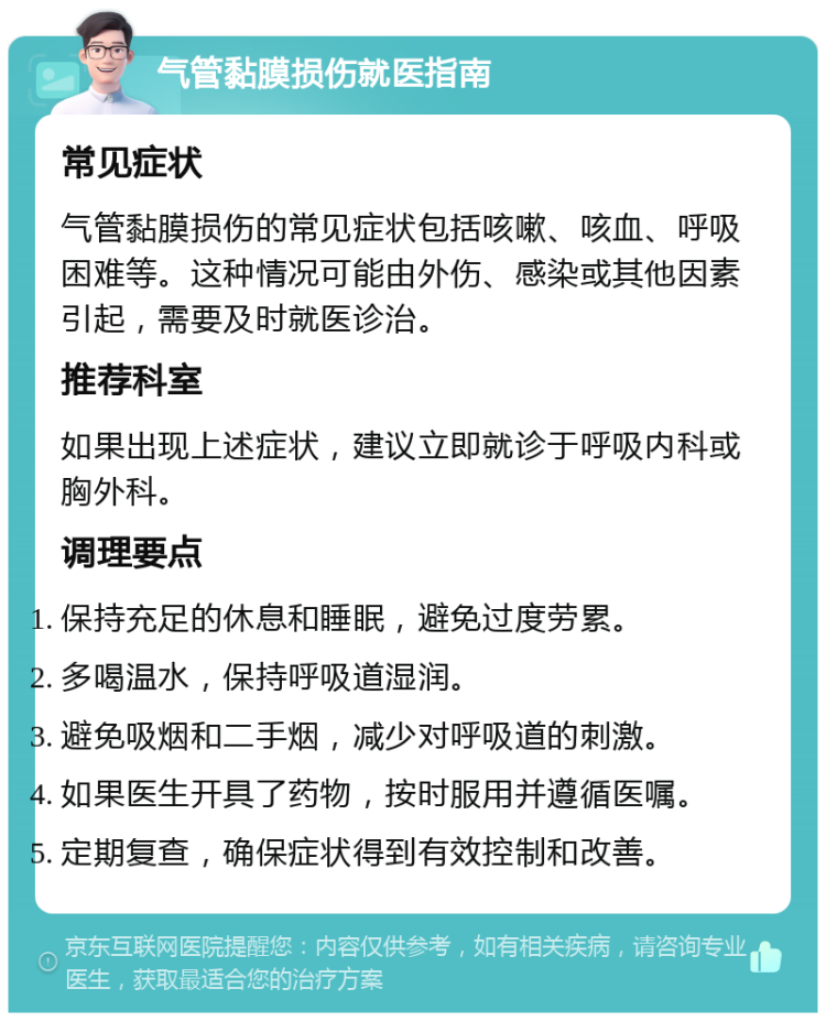 气管黏膜损伤就医指南 常见症状 气管黏膜损伤的常见症状包括咳嗽、咳血、呼吸困难等。这种情况可能由外伤、感染或其他因素引起，需要及时就医诊治。 推荐科室 如果出现上述症状，建议立即就诊于呼吸内科或胸外科。 调理要点 保持充足的休息和睡眠，避免过度劳累。 多喝温水，保持呼吸道湿润。 避免吸烟和二手烟，减少对呼吸道的刺激。 如果医生开具了药物，按时服用并遵循医嘱。 定期复查，确保症状得到有效控制和改善。