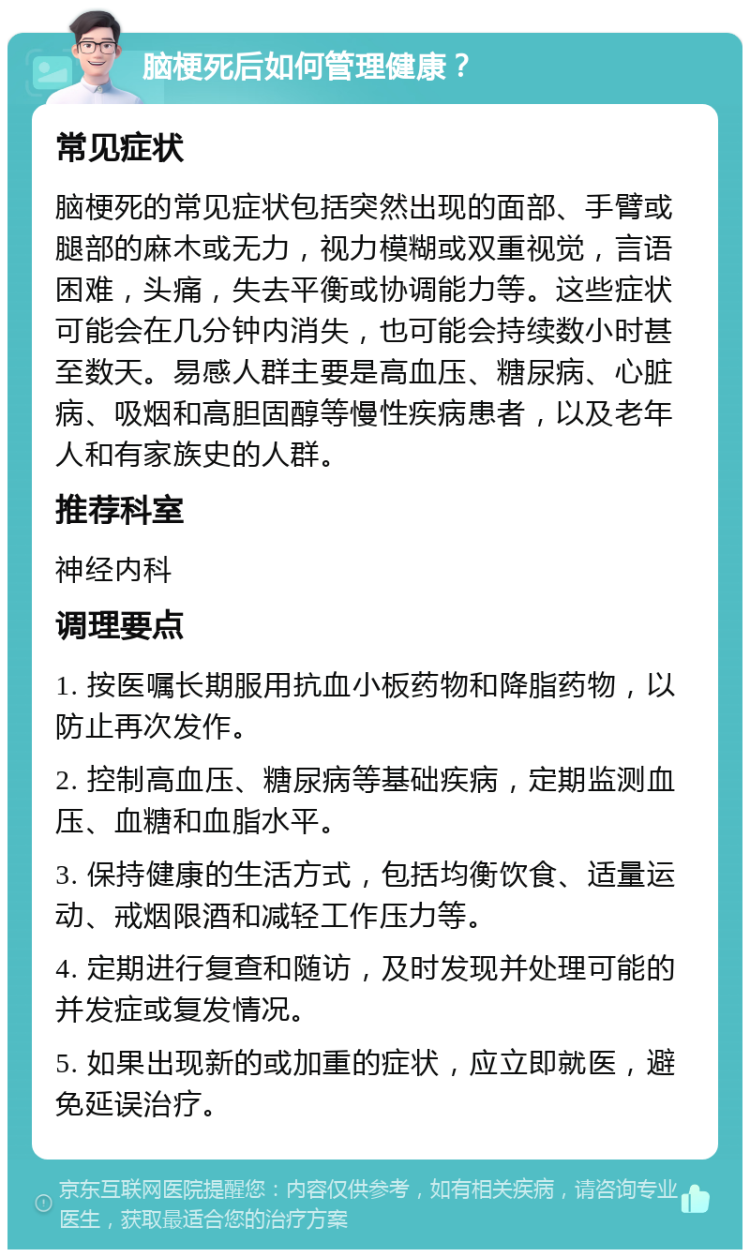 脑梗死后如何管理健康？ 常见症状 脑梗死的常见症状包括突然出现的面部、手臂或腿部的麻木或无力，视力模糊或双重视觉，言语困难，头痛，失去平衡或协调能力等。这些症状可能会在几分钟内消失，也可能会持续数小时甚至数天。易感人群主要是高血压、糖尿病、心脏病、吸烟和高胆固醇等慢性疾病患者，以及老年人和有家族史的人群。 推荐科室 神经内科 调理要点 1. 按医嘱长期服用抗血小板药物和降脂药物，以防止再次发作。 2. 控制高血压、糖尿病等基础疾病，定期监测血压、血糖和血脂水平。 3. 保持健康的生活方式，包括均衡饮食、适量运动、戒烟限酒和减轻工作压力等。 4. 定期进行复查和随访，及时发现并处理可能的并发症或复发情况。 5. 如果出现新的或加重的症状，应立即就医，避免延误治疗。