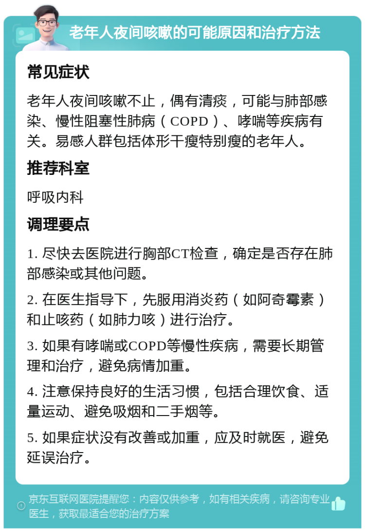 老年人夜间咳嗽的可能原因和治疗方法 常见症状 老年人夜间咳嗽不止，偶有清痰，可能与肺部感染、慢性阻塞性肺病（COPD）、哮喘等疾病有关。易感人群包括体形干瘦特别瘦的老年人。 推荐科室 呼吸内科 调理要点 1. 尽快去医院进行胸部CT检查，确定是否存在肺部感染或其他问题。 2. 在医生指导下，先服用消炎药（如阿奇霉素）和止咳药（如肺力咳）进行治疗。 3. 如果有哮喘或COPD等慢性疾病，需要长期管理和治疗，避免病情加重。 4. 注意保持良好的生活习惯，包括合理饮食、适量运动、避免吸烟和二手烟等。 5. 如果症状没有改善或加重，应及时就医，避免延误治疗。