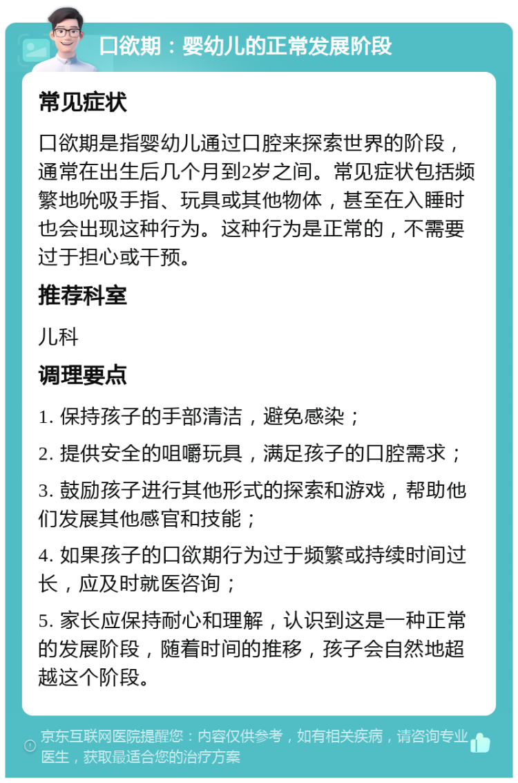 口欲期：婴幼儿的正常发展阶段 常见症状 口欲期是指婴幼儿通过口腔来探索世界的阶段，通常在出生后几个月到2岁之间。常见症状包括频繁地吮吸手指、玩具或其他物体，甚至在入睡时也会出现这种行为。这种行为是正常的，不需要过于担心或干预。 推荐科室 儿科 调理要点 1. 保持孩子的手部清洁，避免感染； 2. 提供安全的咀嚼玩具，满足孩子的口腔需求； 3. 鼓励孩子进行其他形式的探索和游戏，帮助他们发展其他感官和技能； 4. 如果孩子的口欲期行为过于频繁或持续时间过长，应及时就医咨询； 5. 家长应保持耐心和理解，认识到这是一种正常的发展阶段，随着时间的推移，孩子会自然地超越这个阶段。