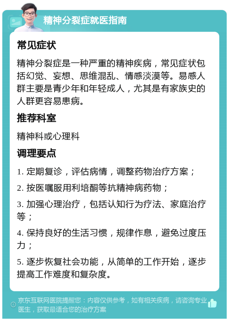 精神分裂症就医指南 常见症状 精神分裂症是一种严重的精神疾病，常见症状包括幻觉、妄想、思维混乱、情感淡漠等。易感人群主要是青少年和年轻成人，尤其是有家族史的人群更容易患病。 推荐科室 精神科或心理科 调理要点 1. 定期复诊，评估病情，调整药物治疗方案； 2. 按医嘱服用利培酮等抗精神病药物； 3. 加强心理治疗，包括认知行为疗法、家庭治疗等； 4. 保持良好的生活习惯，规律作息，避免过度压力； 5. 逐步恢复社会功能，从简单的工作开始，逐步提高工作难度和复杂度。