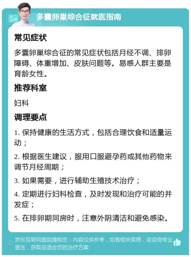 多囊卵巢综合征就医指南 常见症状 多囊卵巢综合征的常见症状包括月经不调、排卵障碍、体重增加、皮肤问题等。易感人群主要是育龄女性。 推荐科室 妇科 调理要点 1. 保持健康的生活方式，包括合理饮食和适量运动； 2. 根据医生建议，服用口服避孕药或其他药物来调节月经周期； 3. 如果需要，进行辅助生殖技术治疗； 4. 定期进行妇科检查，及时发现和治疗可能的并发症； 5. 在排卵期同房时，注意外阴清洁和避免感染。