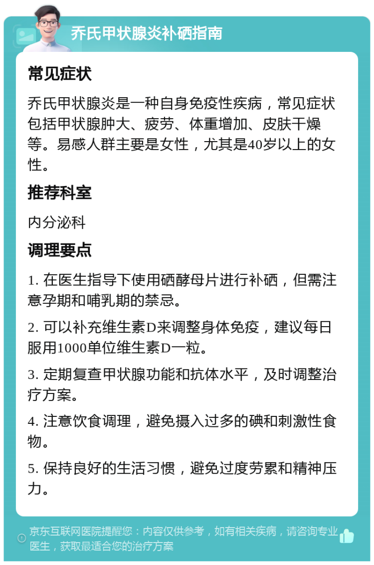 乔氏甲状腺炎补硒指南 常见症状 乔氏甲状腺炎是一种自身免疫性疾病，常见症状包括甲状腺肿大、疲劳、体重增加、皮肤干燥等。易感人群主要是女性，尤其是40岁以上的女性。 推荐科室 内分泌科 调理要点 1. 在医生指导下使用硒酵母片进行补硒，但需注意孕期和哺乳期的禁忌。 2. 可以补充维生素D来调整身体免疫，建议每日服用1000单位维生素D一粒。 3. 定期复查甲状腺功能和抗体水平，及时调整治疗方案。 4. 注意饮食调理，避免摄入过多的碘和刺激性食物。 5. 保持良好的生活习惯，避免过度劳累和精神压力。