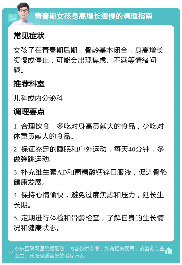 青春期女孩身高增长缓慢的调理指南 常见症状 女孩子在青春期后期，骨龄基本闭合，身高增长缓慢或停止，可能会出现焦虑、不满等情绪问题。 推荐科室 儿科或内分泌科 调理要点 1. 合理饮食，多吃对身高贡献大的食品，少吃对体重贡献大的食品。 2. 保证充足的睡眠和户外运动，每天40分钟，多做弹跳运动。 3. 补充维生素AD和葡糖酸钙锌口服液，促进骨骼健康发展。 4. 保持心情愉快，避免过度焦虑和压力，延长生长期。 5. 定期进行体检和骨龄检查，了解自身的生长情况和健康状态。