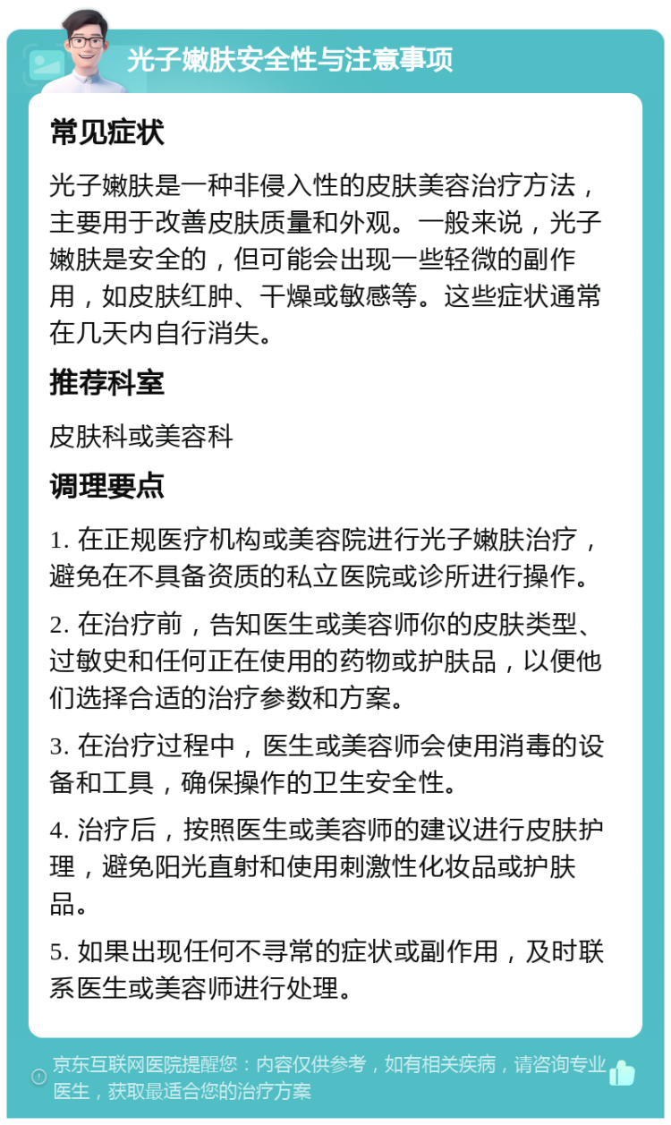 光子嫩肤安全性与注意事项 常见症状 光子嫩肤是一种非侵入性的皮肤美容治疗方法，主要用于改善皮肤质量和外观。一般来说，光子嫩肤是安全的，但可能会出现一些轻微的副作用，如皮肤红肿、干燥或敏感等。这些症状通常在几天内自行消失。 推荐科室 皮肤科或美容科 调理要点 1. 在正规医疗机构或美容院进行光子嫩肤治疗，避免在不具备资质的私立医院或诊所进行操作。 2. 在治疗前，告知医生或美容师你的皮肤类型、过敏史和任何正在使用的药物或护肤品，以便他们选择合适的治疗参数和方案。 3. 在治疗过程中，医生或美容师会使用消毒的设备和工具，确保操作的卫生安全性。 4. 治疗后，按照医生或美容师的建议进行皮肤护理，避免阳光直射和使用刺激性化妆品或护肤品。 5. 如果出现任何不寻常的症状或副作用，及时联系医生或美容师进行处理。