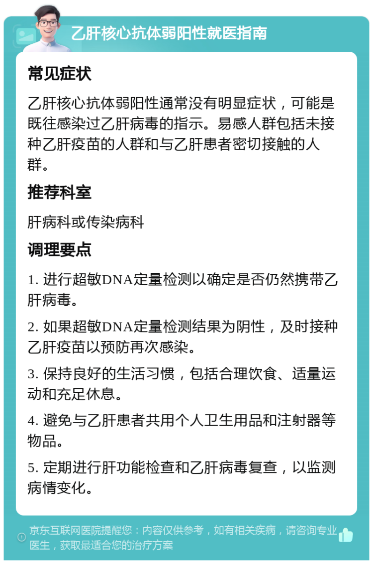 乙肝核心抗体弱阳性就医指南 常见症状 乙肝核心抗体弱阳性通常没有明显症状，可能是既往感染过乙肝病毒的指示。易感人群包括未接种乙肝疫苗的人群和与乙肝患者密切接触的人群。 推荐科室 肝病科或传染病科 调理要点 1. 进行超敏DNA定量检测以确定是否仍然携带乙肝病毒。 2. 如果超敏DNA定量检测结果为阴性，及时接种乙肝疫苗以预防再次感染。 3. 保持良好的生活习惯，包括合理饮食、适量运动和充足休息。 4. 避免与乙肝患者共用个人卫生用品和注射器等物品。 5. 定期进行肝功能检查和乙肝病毒复查，以监测病情变化。