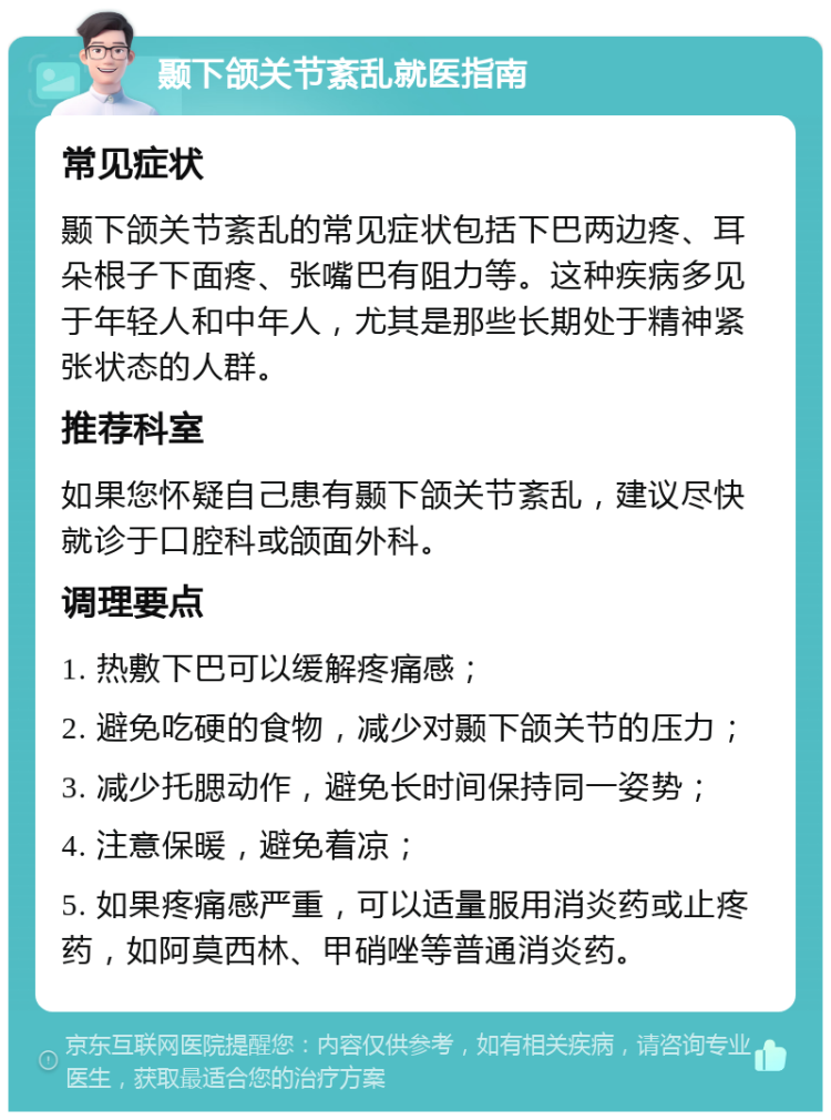 颞下颌关节紊乱就医指南 常见症状 颞下颌关节紊乱的常见症状包括下巴两边疼、耳朵根子下面疼、张嘴巴有阻力等。这种疾病多见于年轻人和中年人，尤其是那些长期处于精神紧张状态的人群。 推荐科室 如果您怀疑自己患有颞下颌关节紊乱，建议尽快就诊于口腔科或颌面外科。 调理要点 1. 热敷下巴可以缓解疼痛感； 2. 避免吃硬的食物，减少对颞下颌关节的压力； 3. 减少托腮动作，避免长时间保持同一姿势； 4. 注意保暖，避免着凉； 5. 如果疼痛感严重，可以适量服用消炎药或止疼药，如阿莫西林、甲硝唑等普通消炎药。