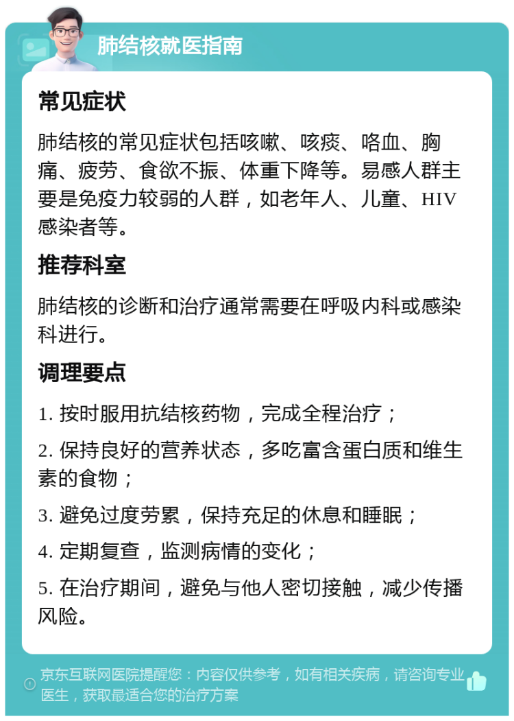 肺结核就医指南 常见症状 肺结核的常见症状包括咳嗽、咳痰、咯血、胸痛、疲劳、食欲不振、体重下降等。易感人群主要是免疫力较弱的人群，如老年人、儿童、HIV感染者等。 推荐科室 肺结核的诊断和治疗通常需要在呼吸内科或感染科进行。 调理要点 1. 按时服用抗结核药物，完成全程治疗； 2. 保持良好的营养状态，多吃富含蛋白质和维生素的食物； 3. 避免过度劳累，保持充足的休息和睡眠； 4. 定期复查，监测病情的变化； 5. 在治疗期间，避免与他人密切接触，减少传播风险。