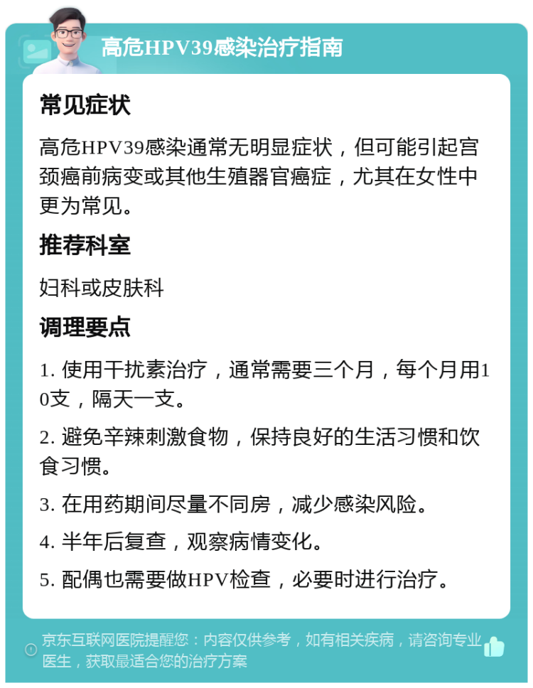 高危HPV39感染治疗指南 常见症状 高危HPV39感染通常无明显症状，但可能引起宫颈癌前病变或其他生殖器官癌症，尤其在女性中更为常见。 推荐科室 妇科或皮肤科 调理要点 1. 使用干扰素治疗，通常需要三个月，每个月用10支，隔天一支。 2. 避免辛辣刺激食物，保持良好的生活习惯和饮食习惯。 3. 在用药期间尽量不同房，减少感染风险。 4. 半年后复查，观察病情变化。 5. 配偶也需要做HPV检查，必要时进行治疗。