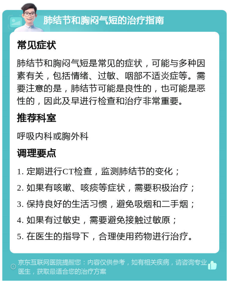 肺结节和胸闷气短的治疗指南 常见症状 肺结节和胸闷气短是常见的症状，可能与多种因素有关，包括情绪、过敏、咽部不适炎症等。需要注意的是，肺结节可能是良性的，也可能是恶性的，因此及早进行检查和治疗非常重要。 推荐科室 呼吸内科或胸外科 调理要点 1. 定期进行CT检查，监测肺结节的变化； 2. 如果有咳嗽、咳痰等症状，需要积极治疗； 3. 保持良好的生活习惯，避免吸烟和二手烟； 4. 如果有过敏史，需要避免接触过敏原； 5. 在医生的指导下，合理使用药物进行治疗。