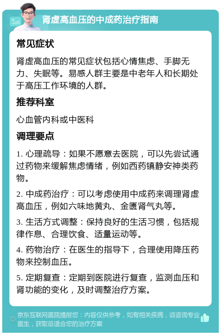 肾虚高血压的中成药治疗指南 常见症状 肾虚高血压的常见症状包括心情焦虑、手脚无力、失眠等。易感人群主要是中老年人和长期处于高压工作环境的人群。 推荐科室 心血管内科或中医科 调理要点 1. 心理疏导：如果不愿意去医院，可以先尝试通过药物来缓解焦虑情绪，例如西药镇静安神类药物。 2. 中成药治疗：可以考虑使用中成药来调理肾虚高血压，例如六味地黄丸、金匮肾气丸等。 3. 生活方式调整：保持良好的生活习惯，包括规律作息、合理饮食、适量运动等。 4. 药物治疗：在医生的指导下，合理使用降压药物来控制血压。 5. 定期复查：定期到医院进行复查，监测血压和肾功能的变化，及时调整治疗方案。