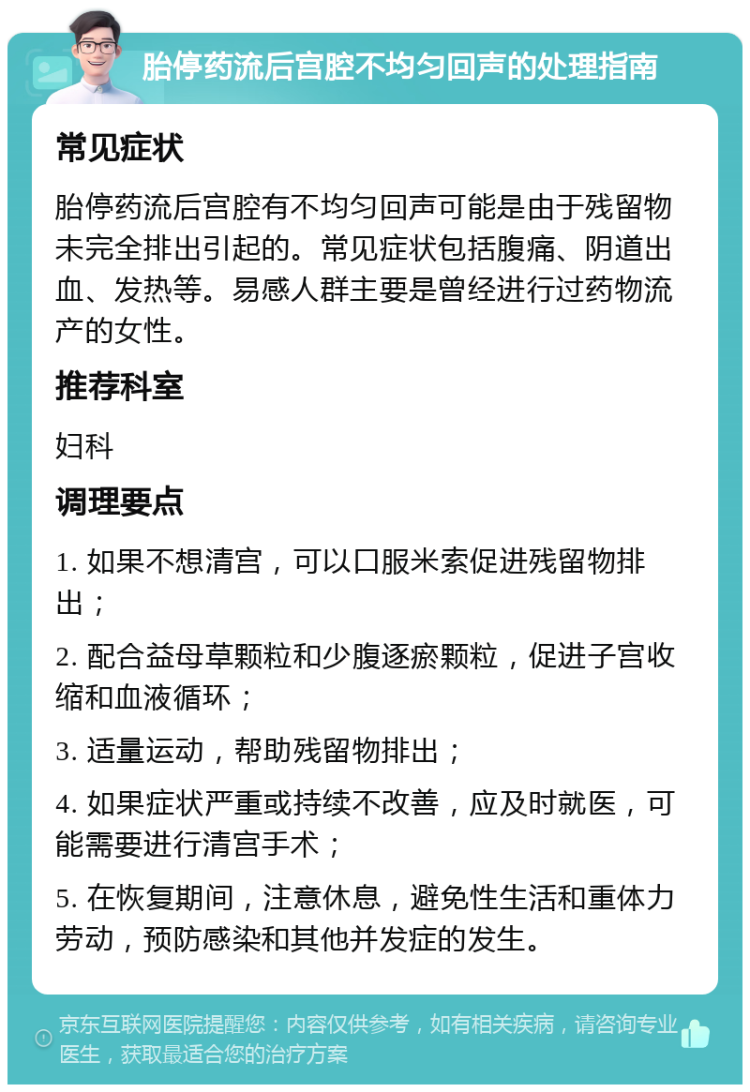 胎停药流后宫腔不均匀回声的处理指南 常见症状 胎停药流后宫腔有不均匀回声可能是由于残留物未完全排出引起的。常见症状包括腹痛、阴道出血、发热等。易感人群主要是曾经进行过药物流产的女性。 推荐科室 妇科 调理要点 1. 如果不想清宫，可以口服米索促进残留物排出； 2. 配合益母草颗粒和少腹逐瘀颗粒，促进子宫收缩和血液循环； 3. 适量运动，帮助残留物排出； 4. 如果症状严重或持续不改善，应及时就医，可能需要进行清宫手术； 5. 在恢复期间，注意休息，避免性生活和重体力劳动，预防感染和其他并发症的发生。