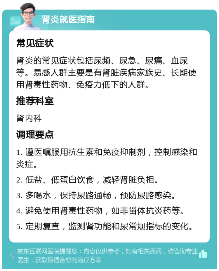 肾炎就医指南 常见症状 肾炎的常见症状包括尿频、尿急、尿痛、血尿等。易感人群主要是有肾脏疾病家族史、长期使用肾毒性药物、免疫力低下的人群。 推荐科室 肾内科 调理要点 1. 遵医嘱服用抗生素和免疫抑制剂，控制感染和炎症。 2. 低盐、低蛋白饮食，减轻肾脏负担。 3. 多喝水，保持尿路通畅，预防尿路感染。 4. 避免使用肾毒性药物，如非甾体抗炎药等。 5. 定期复查，监测肾功能和尿常规指标的变化。