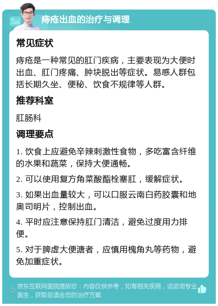 痔疮出血的治疗与调理 常见症状 痔疮是一种常见的肛门疾病，主要表现为大便时出血、肛门疼痛、肿块脱出等症状。易感人群包括长期久坐、便秘、饮食不规律等人群。 推荐科室 肛肠科 调理要点 1. 饮食上应避免辛辣刺激性食物，多吃富含纤维的水果和蔬菜，保持大便通畅。 2. 可以使用复方角菜酸酯栓塞肛，缓解症状。 3. 如果出血量较大，可以口服云南白药胶囊和地奥司明片，控制出血。 4. 平时应注意保持肛门清洁，避免过度用力排便。 5. 对于脾虚大便溏者，应慎用槐角丸等药物，避免加重症状。