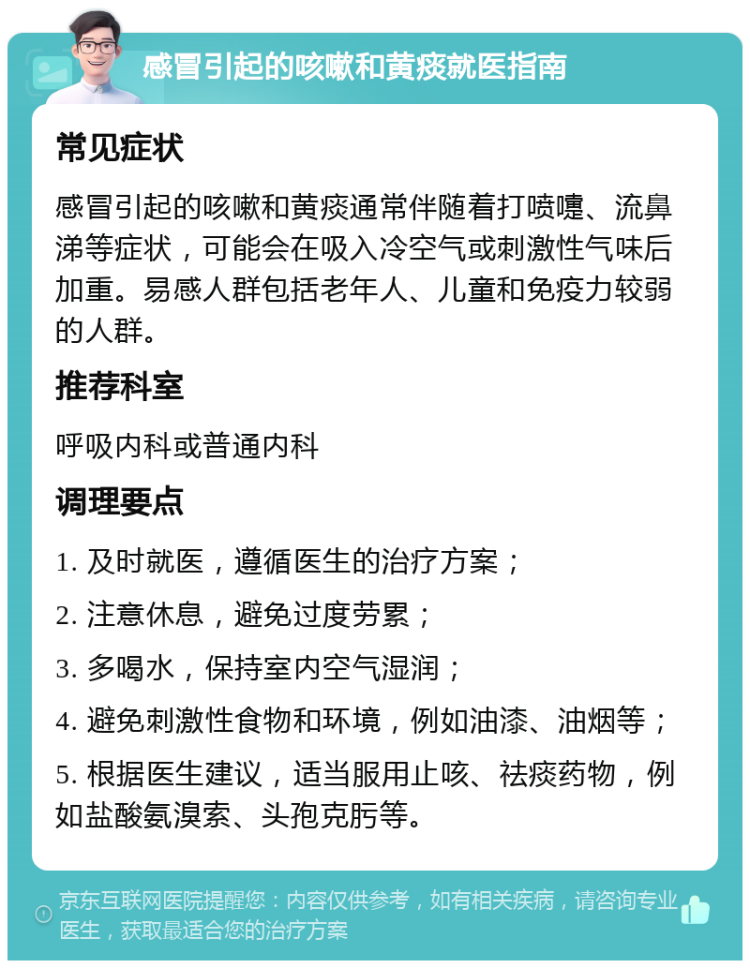 感冒引起的咳嗽和黄痰就医指南 常见症状 感冒引起的咳嗽和黄痰通常伴随着打喷嚏、流鼻涕等症状，可能会在吸入冷空气或刺激性气味后加重。易感人群包括老年人、儿童和免疫力较弱的人群。 推荐科室 呼吸内科或普通内科 调理要点 1. 及时就医，遵循医生的治疗方案； 2. 注意休息，避免过度劳累； 3. 多喝水，保持室内空气湿润； 4. 避免刺激性食物和环境，例如油漆、油烟等； 5. 根据医生建议，适当服用止咳、祛痰药物，例如盐酸氨溴索、头孢克肟等。