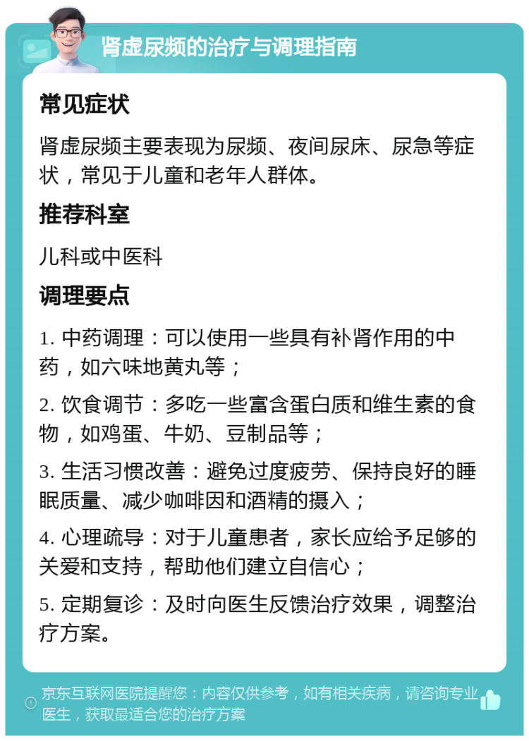 肾虚尿频的治疗与调理指南 常见症状 肾虚尿频主要表现为尿频、夜间尿床、尿急等症状，常见于儿童和老年人群体。 推荐科室 儿科或中医科 调理要点 1. 中药调理：可以使用一些具有补肾作用的中药，如六味地黄丸等； 2. 饮食调节：多吃一些富含蛋白质和维生素的食物，如鸡蛋、牛奶、豆制品等； 3. 生活习惯改善：避免过度疲劳、保持良好的睡眠质量、减少咖啡因和酒精的摄入； 4. 心理疏导：对于儿童患者，家长应给予足够的关爱和支持，帮助他们建立自信心； 5. 定期复诊：及时向医生反馈治疗效果，调整治疗方案。