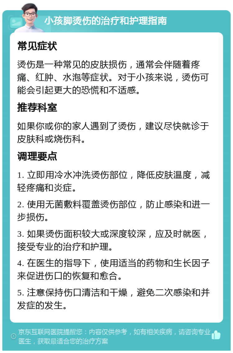 小孩脚烫伤的治疗和护理指南 常见症状 烫伤是一种常见的皮肤损伤，通常会伴随着疼痛、红肿、水泡等症状。对于小孩来说，烫伤可能会引起更大的恐慌和不适感。 推荐科室 如果你或你的家人遇到了烫伤，建议尽快就诊于皮肤科或烧伤科。 调理要点 1. 立即用冷水冲洗烫伤部位，降低皮肤温度，减轻疼痛和炎症。 2. 使用无菌敷料覆盖烫伤部位，防止感染和进一步损伤。 3. 如果烫伤面积较大或深度较深，应及时就医，接受专业的治疗和护理。 4. 在医生的指导下，使用适当的药物和生长因子来促进伤口的恢复和愈合。 5. 注意保持伤口清洁和干燥，避免二次感染和并发症的发生。