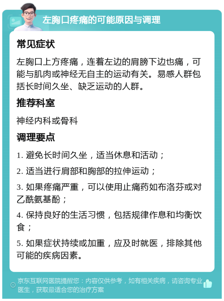 左胸口疼痛的可能原因与调理 常见症状 左胸口上方疼痛，连着左边的肩膀下边也痛，可能与肌肉或神经无自主的运动有关。易感人群包括长时间久坐、缺乏运动的人群。 推荐科室 神经内科或骨科 调理要点 1. 避免长时间久坐，适当休息和活动； 2. 适当进行肩部和胸部的拉伸运动； 3. 如果疼痛严重，可以使用止痛药如布洛芬或对乙酰氨基酚； 4. 保持良好的生活习惯，包括规律作息和均衡饮食； 5. 如果症状持续或加重，应及时就医，排除其他可能的疾病因素。