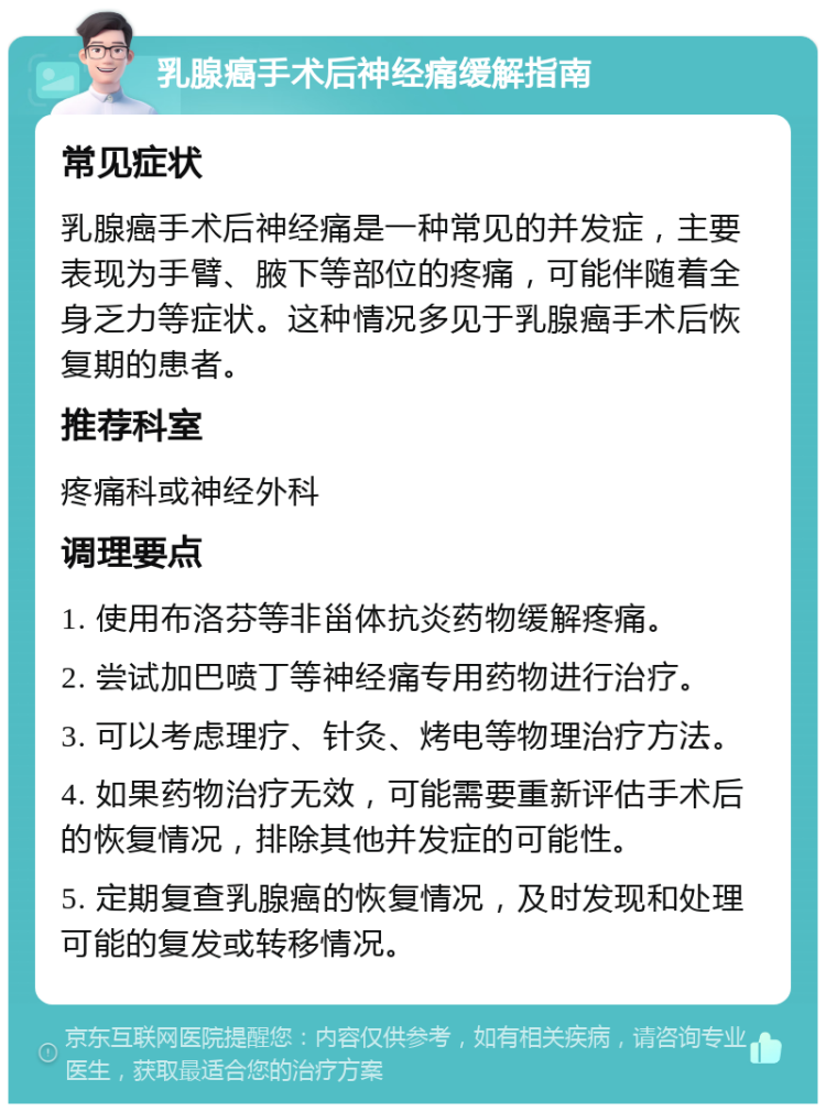 乳腺癌手术后神经痛缓解指南 常见症状 乳腺癌手术后神经痛是一种常见的并发症，主要表现为手臂、腋下等部位的疼痛，可能伴随着全身乏力等症状。这种情况多见于乳腺癌手术后恢复期的患者。 推荐科室 疼痛科或神经外科 调理要点 1. 使用布洛芬等非甾体抗炎药物缓解疼痛。 2. 尝试加巴喷丁等神经痛专用药物进行治疗。 3. 可以考虑理疗、针灸、烤电等物理治疗方法。 4. 如果药物治疗无效，可能需要重新评估手术后的恢复情况，排除其他并发症的可能性。 5. 定期复查乳腺癌的恢复情况，及时发现和处理可能的复发或转移情况。