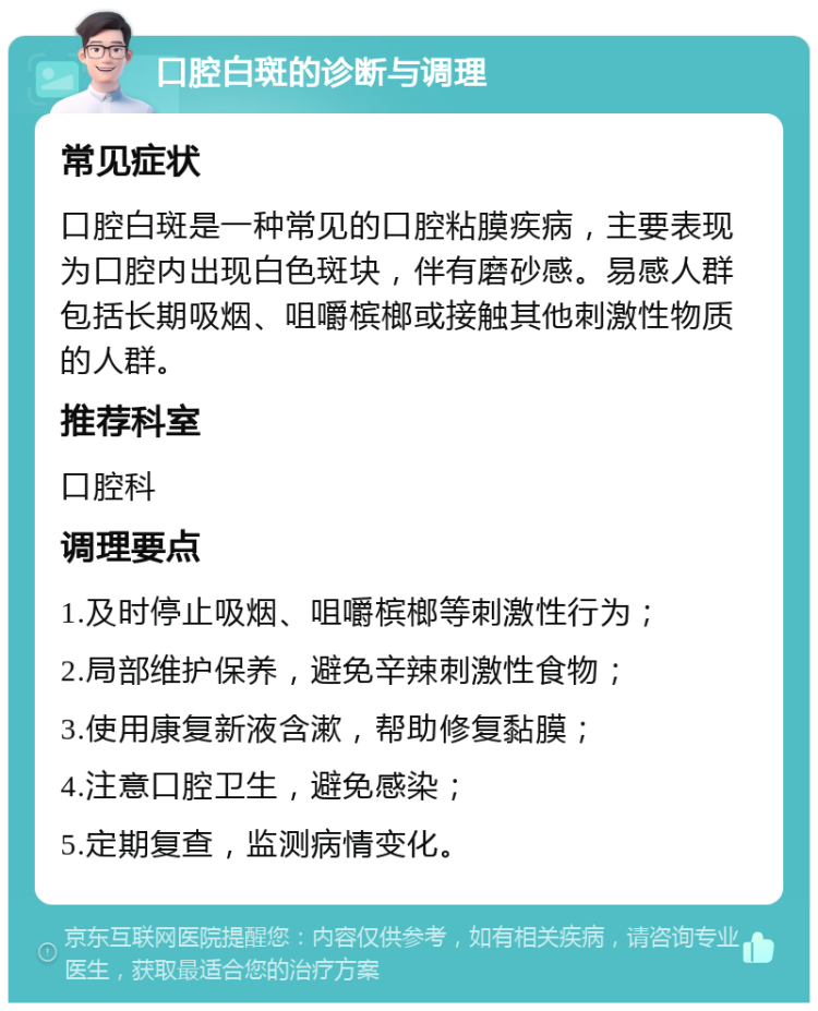 口腔白斑的诊断与调理 常见症状 口腔白斑是一种常见的口腔粘膜疾病，主要表现为口腔内出现白色斑块，伴有磨砂感。易感人群包括长期吸烟、咀嚼槟榔或接触其他刺激性物质的人群。 推荐科室 口腔科 调理要点 1.及时停止吸烟、咀嚼槟榔等刺激性行为； 2.局部维护保养，避免辛辣刺激性食物； 3.使用康复新液含漱，帮助修复黏膜； 4.注意口腔卫生，避免感染； 5.定期复查，监测病情变化。