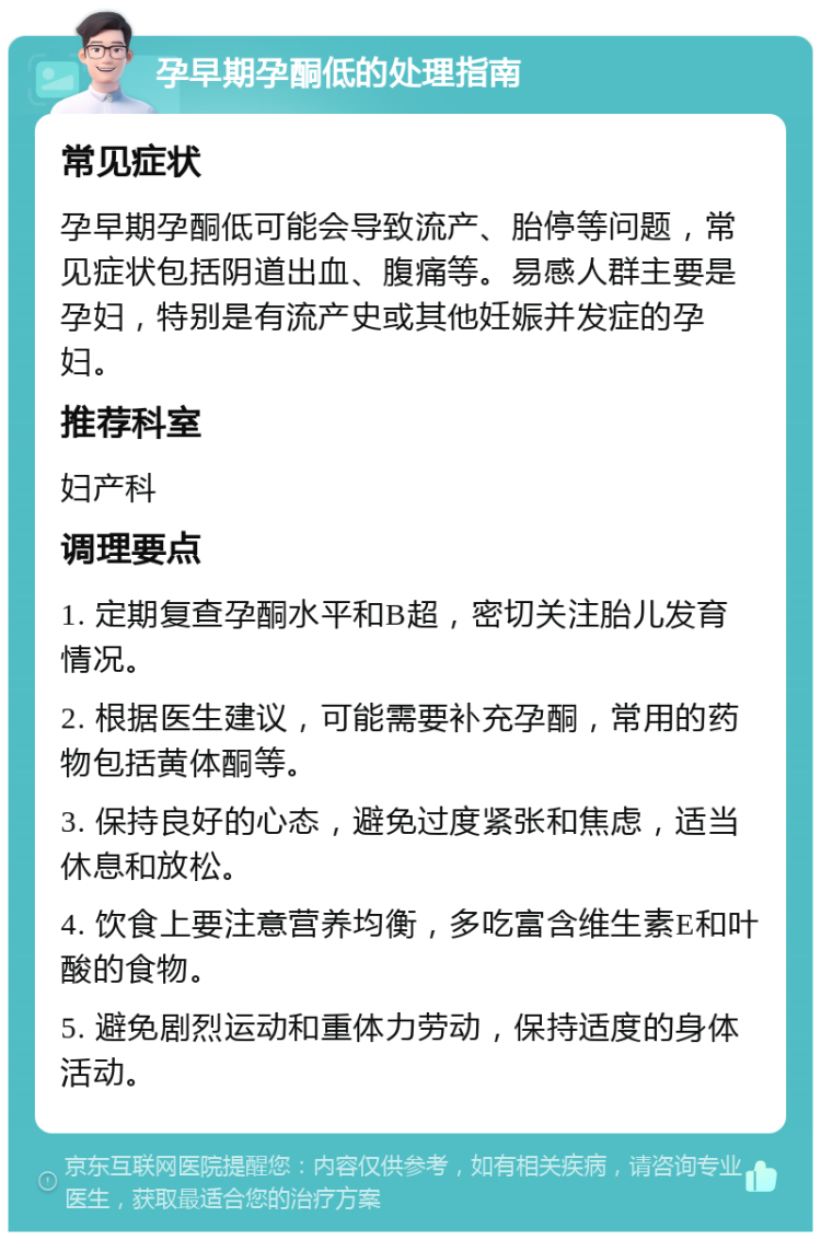 孕早期孕酮低的处理指南 常见症状 孕早期孕酮低可能会导致流产、胎停等问题，常见症状包括阴道出血、腹痛等。易感人群主要是孕妇，特别是有流产史或其他妊娠并发症的孕妇。 推荐科室 妇产科 调理要点 1. 定期复查孕酮水平和B超，密切关注胎儿发育情况。 2. 根据医生建议，可能需要补充孕酮，常用的药物包括黄体酮等。 3. 保持良好的心态，避免过度紧张和焦虑，适当休息和放松。 4. 饮食上要注意营养均衡，多吃富含维生素E和叶酸的食物。 5. 避免剧烈运动和重体力劳动，保持适度的身体活动。