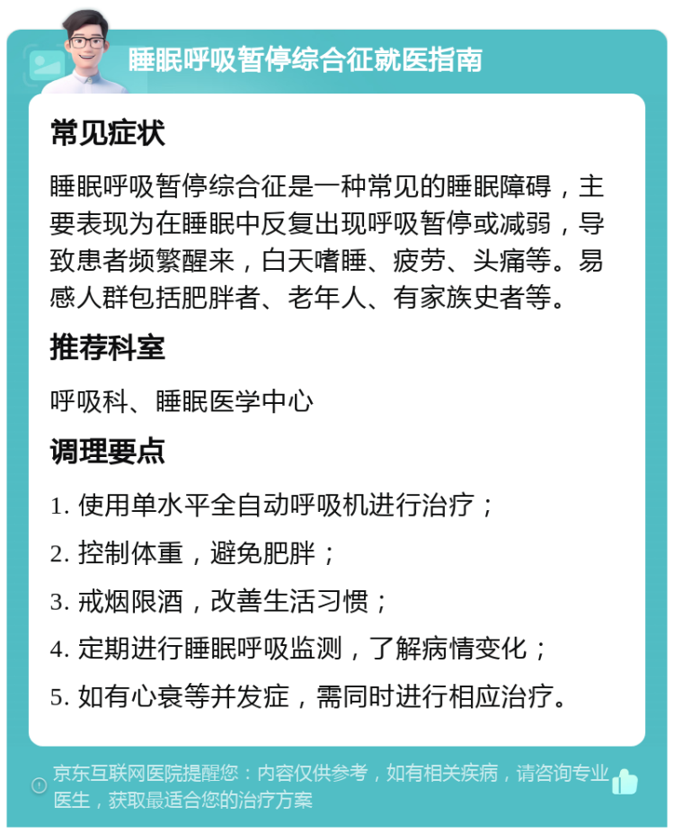 睡眠呼吸暂停综合征就医指南 常见症状 睡眠呼吸暂停综合征是一种常见的睡眠障碍，主要表现为在睡眠中反复出现呼吸暂停或减弱，导致患者频繁醒来，白天嗜睡、疲劳、头痛等。易感人群包括肥胖者、老年人、有家族史者等。 推荐科室 呼吸科、睡眠医学中心 调理要点 1. 使用单水平全自动呼吸机进行治疗； 2. 控制体重，避免肥胖； 3. 戒烟限酒，改善生活习惯； 4. 定期进行睡眠呼吸监测，了解病情变化； 5. 如有心衰等并发症，需同时进行相应治疗。