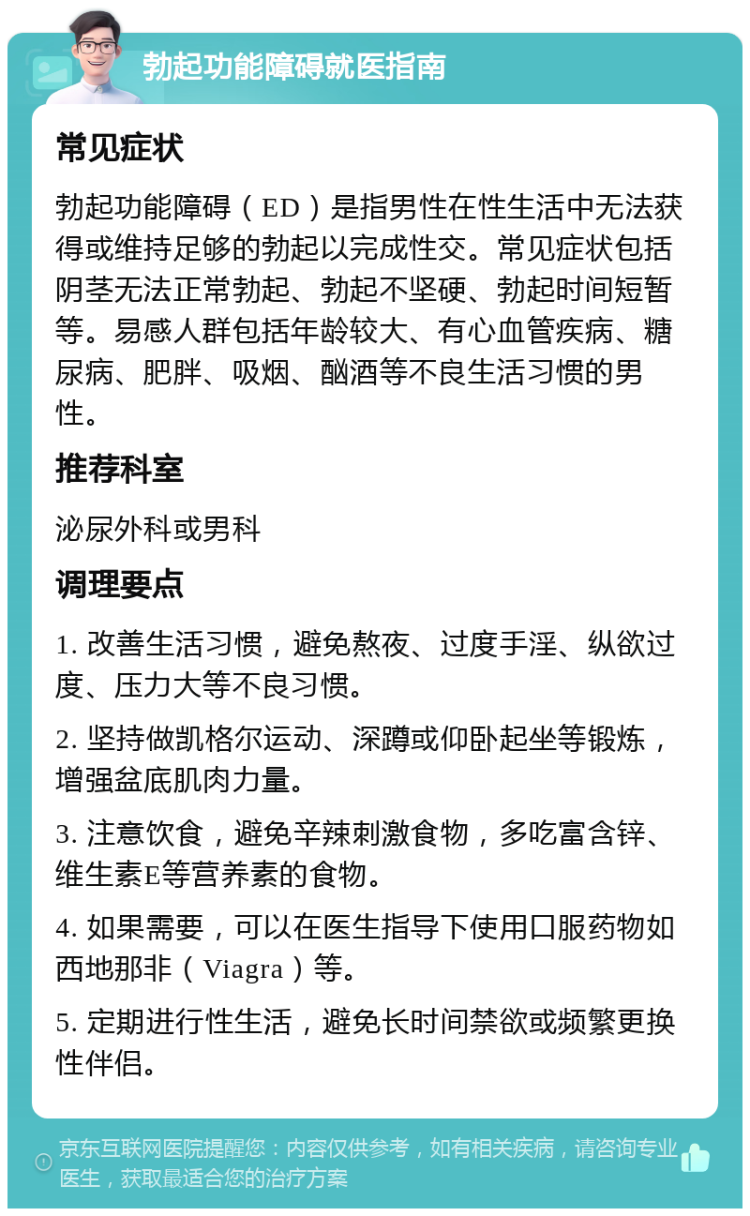 勃起功能障碍就医指南 常见症状 勃起功能障碍（ED）是指男性在性生活中无法获得或维持足够的勃起以完成性交。常见症状包括阴茎无法正常勃起、勃起不坚硬、勃起时间短暂等。易感人群包括年龄较大、有心血管疾病、糖尿病、肥胖、吸烟、酗酒等不良生活习惯的男性。 推荐科室 泌尿外科或男科 调理要点 1. 改善生活习惯，避免熬夜、过度手淫、纵欲过度、压力大等不良习惯。 2. 坚持做凯格尔运动、深蹲或仰卧起坐等锻炼，增强盆底肌肉力量。 3. 注意饮食，避免辛辣刺激食物，多吃富含锌、维生素E等营养素的食物。 4. 如果需要，可以在医生指导下使用口服药物如西地那非（Viagra）等。 5. 定期进行性生活，避免长时间禁欲或频繁更换性伴侣。