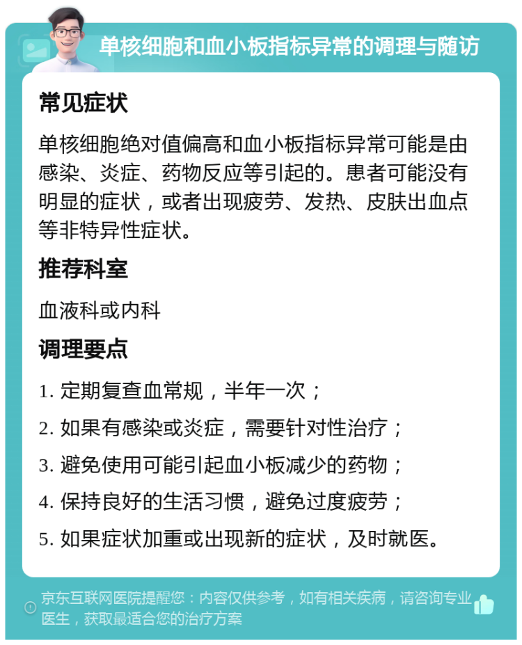 单核细胞和血小板指标异常的调理与随访 常见症状 单核细胞绝对值偏高和血小板指标异常可能是由感染、炎症、药物反应等引起的。患者可能没有明显的症状，或者出现疲劳、发热、皮肤出血点等非特异性症状。 推荐科室 血液科或内科 调理要点 1. 定期复查血常规，半年一次； 2. 如果有感染或炎症，需要针对性治疗； 3. 避免使用可能引起血小板减少的药物； 4. 保持良好的生活习惯，避免过度疲劳； 5. 如果症状加重或出现新的症状，及时就医。