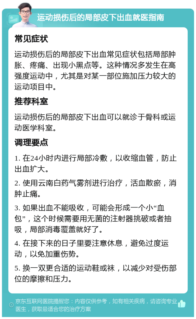 运动损伤后的局部皮下出血就医指南 常见症状 运动损伤后的局部皮下出血常见症状包括局部肿胀、疼痛、出现小黑点等。这种情况多发生在高强度运动中，尤其是对某一部位施加压力较大的运动项目中。 推荐科室 运动损伤后的局部皮下出血可以就诊于骨科或运动医学科室。 调理要点 1. 在24小时内进行局部冷敷，以收缩血管，防止出血扩大。 2. 使用云南白药气雾剂进行治疗，活血散瘀，消肿止痛。 3. 如果出血不能吸收，可能会形成一个小“血包”，这个时候需要用无菌的注射器挑破或者抽吸，局部消毒覆盖就好了。 4. 在接下来的日子里要注意休息，避免过度运动，以免加重伤势。 5. 换一双更合适的运动鞋或袜，以减少对受伤部位的摩擦和压力。